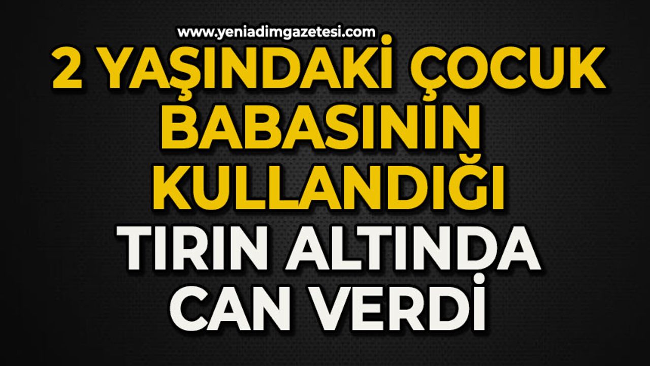 2 yaşındaki çocuk babasının kullandığı tırın altında can verdi