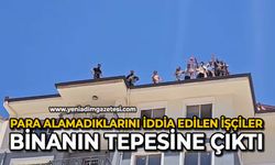 Para alamadıklarını iddia edilen işçiler binanın tepesine çıktı