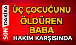 Üç çocuğunu öldüren baba hakim karşısında