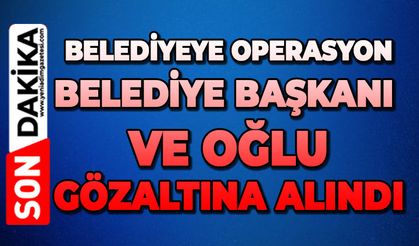 Belediyeye operasyon: Belediye Başkanı ve oğlu gözaltına alındı