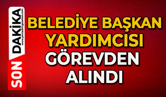 Belediye Başkan Yardımcısı görevden alındı