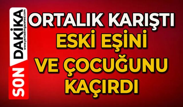 Ortalık karıştı: Eski eşini ve çocuğunu kaçırdı