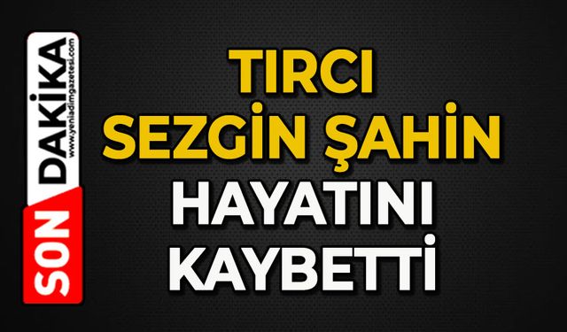 Tırcı Sezgin Şahin hayatını kaybetti