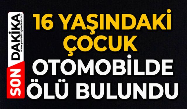 16 yaşındaki çocuk, otomobilde ölü bulundu