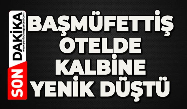 Başmüfettiş, konakladığı otelde kalbine yenik düştü