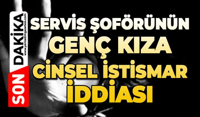 Servis şoförünün genç kıza cinsel istismar iddiası