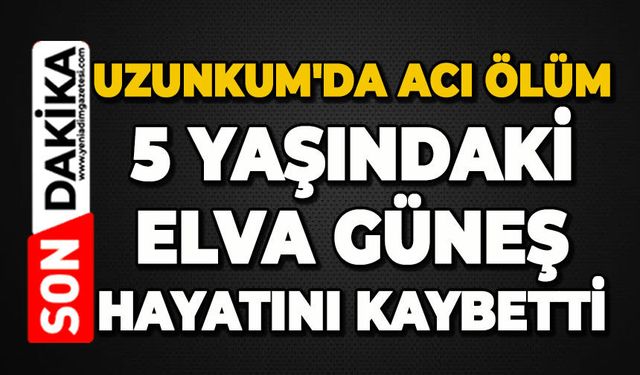 Uzunkum'da acı ölüm: 5 yaşındaki Elva Güneş hayatını kaybetti