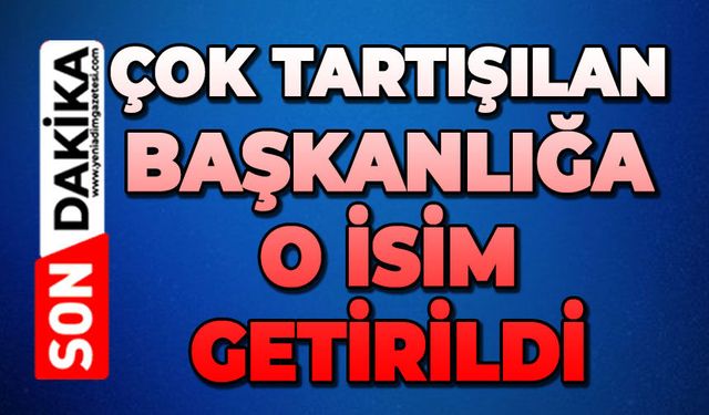 Çok tartışılan başkanlığa o isim getirildi!