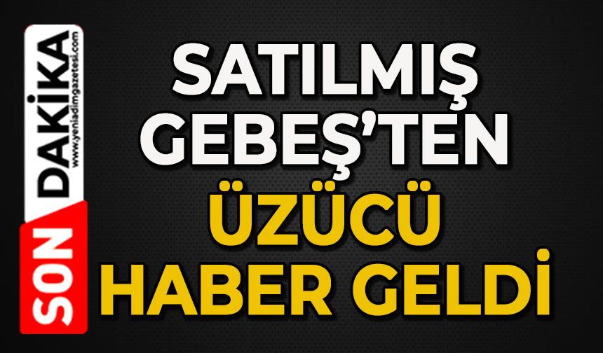 Satılmış Gebeş’ten üzücü haber