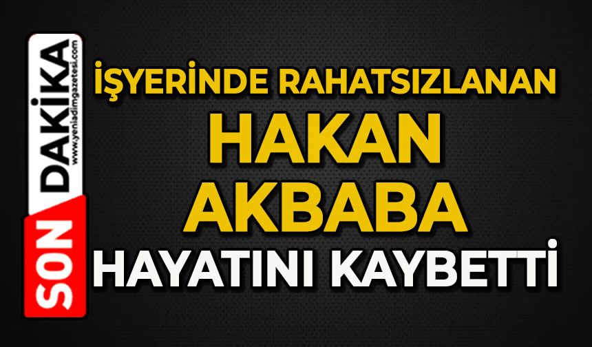 İş yerinde rahatsızlanan Hakan Akbaba hayatını kaybetti