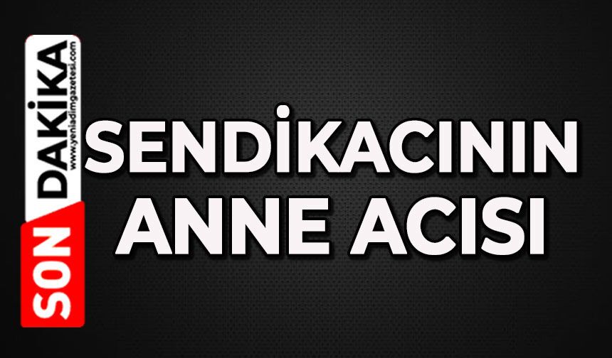 Sendikacının anne acısı: Sevim Kılınç hayat kaybetti