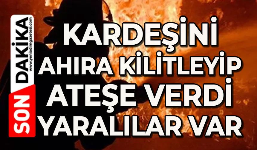 Kardeşini ahıra kilitleyip ateşe verdi: Yaralılar var