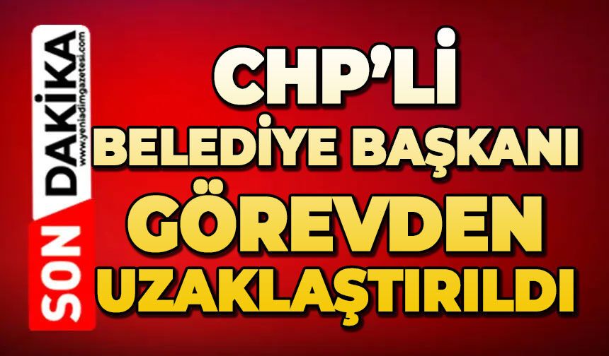 CHP'li Belediye Başkanı görevden uzaklaştırıldı