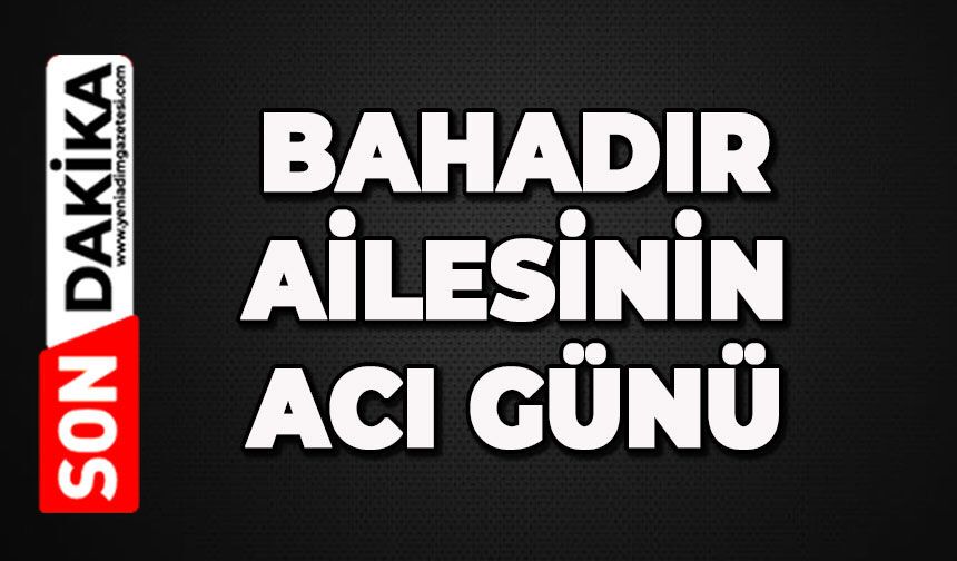 Bahadır Ailesinin acı günü: Mehmet Bahadır hayatını kaybetti