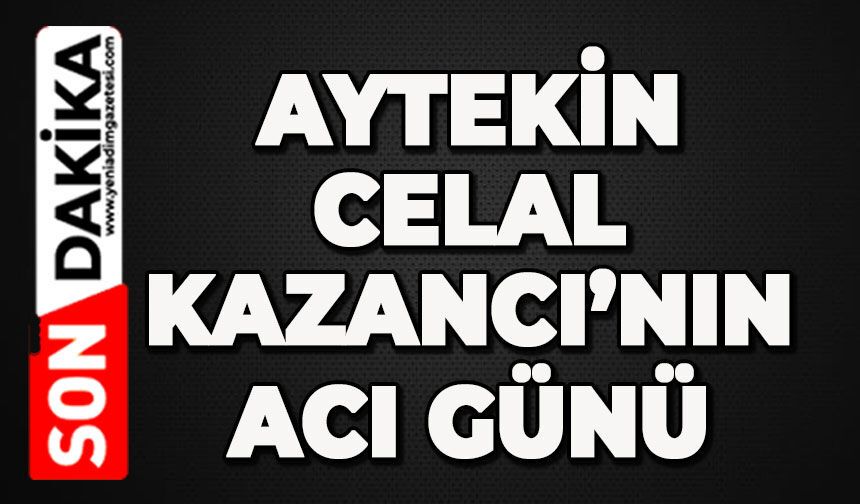 Aytekin Celal Kazancı’nın acı günü
